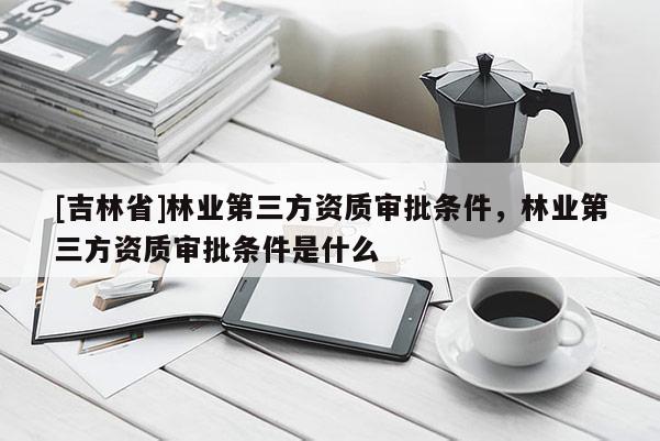 [吉林省]林業第三方資質審批條件，林業第三方資質審批條件是什么