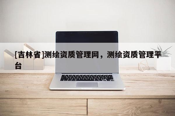 [吉林省]測繪資質管理網，測繪資質管理平臺