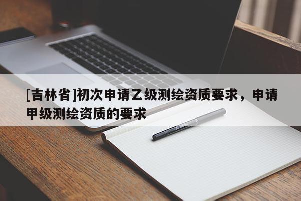 [吉林省]初次申請乙級測繪資質要求，申請甲級測繪資質的要求
