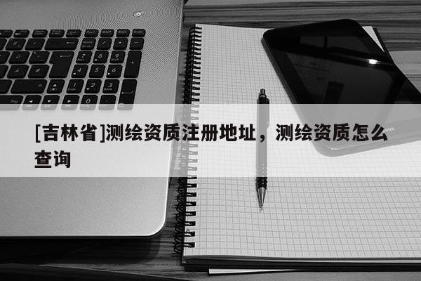 [吉林省]測(cè)繪資質(zhì)注冊(cè)地址，測(cè)繪資質(zhì)怎么查詢