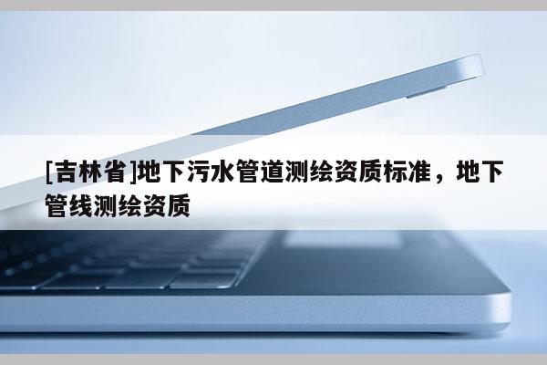 [吉林省]地下污水管道測繪資質(zhì)標(biāo)準(zhǔn)，地下管線測繪資質(zhì)