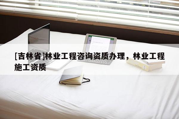 [吉林省]林業工程咨詢資質辦理，林業工程施工資質