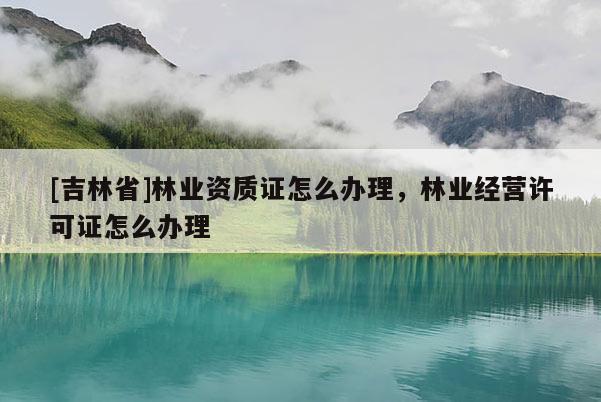[吉林省]林業資質證怎么辦理，林業經營許可證怎么辦理