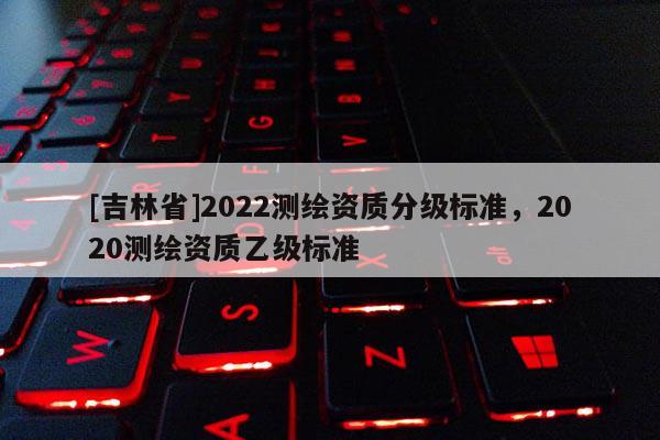 [吉林省]2022測繪資質分級標準，2020測繪資質乙級標準
