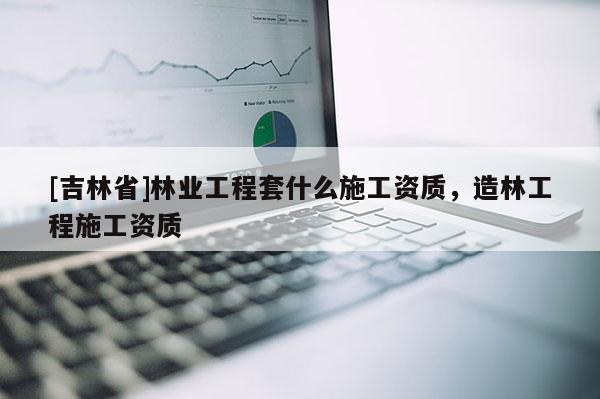 [吉林省]林業工程套什么施工資質，造林工程施工資質