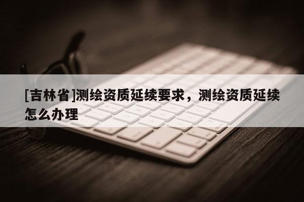 [吉林省]測繪資質延續要求，測繪資質延續怎么辦理