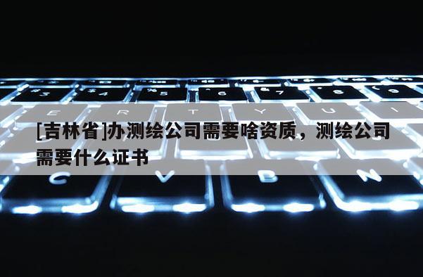 [吉林省]辦測(cè)繪公司需要啥資質(zhì)，測(cè)繪公司需要什么證書