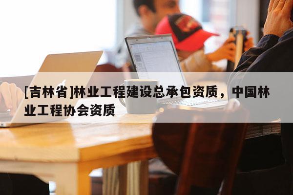 [吉林省]林業(yè)工程建設總承包資質，中國林業(yè)工程協(xié)會資質