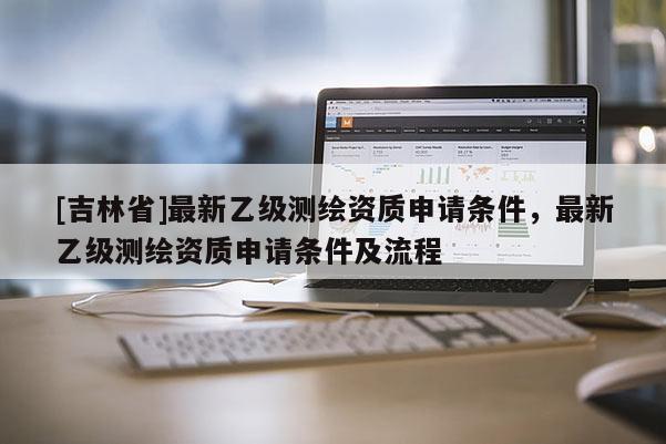 [吉林省]最新乙級測繪資質申請條件，最新乙級測繪資質申請條件及流程