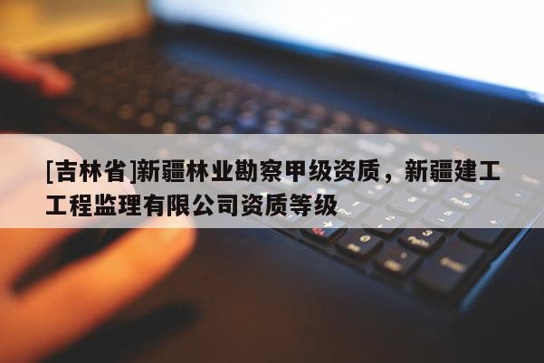 [吉林省]新疆林業勘察甲級資質，新疆建工工程監理有限公司資質等級