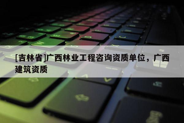 [吉林省]廣西林業工程咨詢資質單位，廣西建筑資質