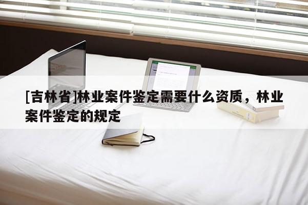 [吉林省]林業(yè)案件鑒定需要什么資質(zhì)，林業(yè)案件鑒定的規(guī)定