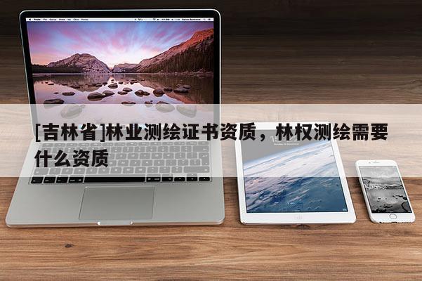 [吉林省]林業(yè)測(cè)繪證書資質(zhì)，林權(quán)測(cè)繪需要什么資質(zhì)
