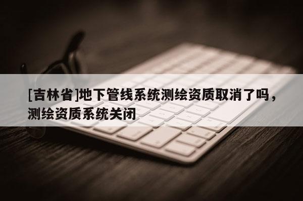 [吉林省]地下管線系統測繪資質取消了嗎，測繪資質系統關閉