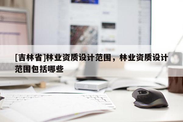 [吉林省]林業(yè)資質(zhì)設(shè)計范圍，林業(yè)資質(zhì)設(shè)計范圍包括哪些