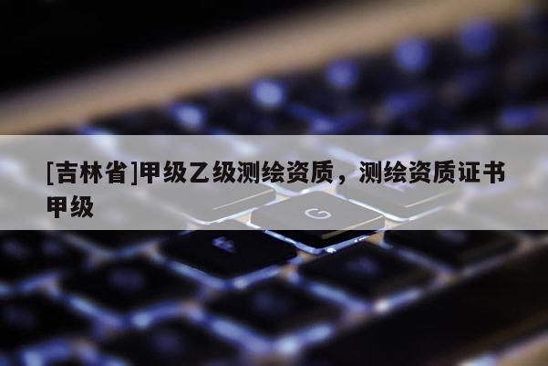 [吉林省]甲級乙級測繪資質，測繪資質證書甲級