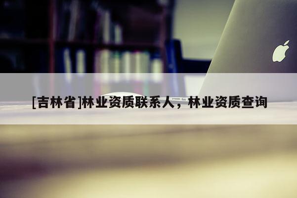[吉林省]林業資質聯系人，林業資質查詢