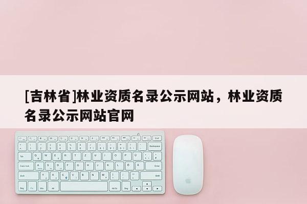 [吉林省]林業資質名錄公示網站，林業資質名錄公示網站官網