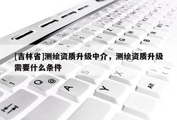[吉林省]測繪資質升級中介，測繪資質升級需要什么條件