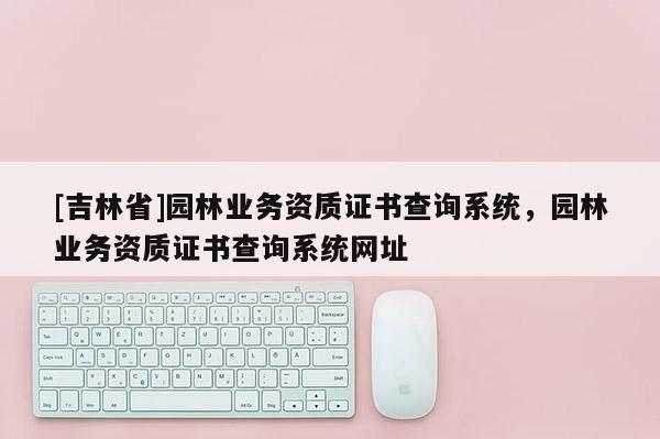 [吉林省]園林業(yè)務(wù)資質(zhì)證書查詢系統(tǒng)，園林業(yè)務(wù)資質(zhì)證書查詢系統(tǒng)網(wǎng)址