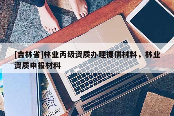 [吉林省]林業丙級資質辦理提供材料，林業資質申報材料