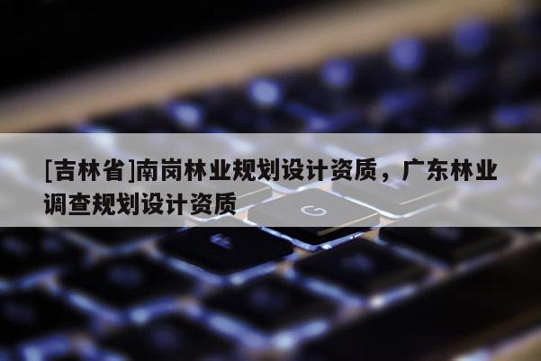[吉林省]南崗林業規劃設計資質，廣東林業調查規劃設計資質