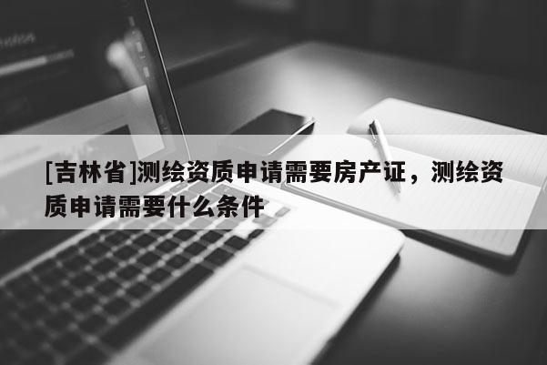 [吉林省]測(cè)繪資質(zhì)申請(qǐng)需要房產(chǎn)證，測(cè)繪資質(zhì)申請(qǐng)需要什么條件