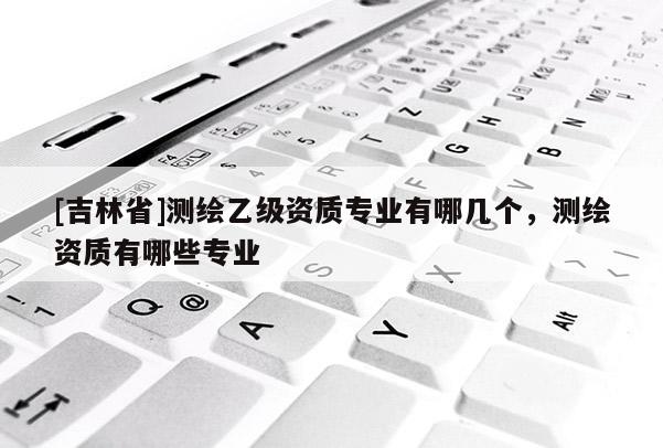 [吉林省]測(cè)繪乙級(jí)資質(zhì)專(zhuān)業(yè)有哪幾個(gè)，測(cè)繪資質(zhì)有哪些專(zhuān)業(yè)
