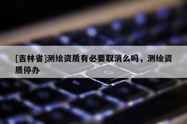[吉林省]測繪資質有必要取消么嗎，測繪資質停辦