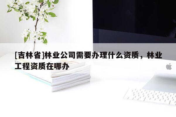 [吉林省]林業公司需要辦理什么資質，林業工程資質在哪辦