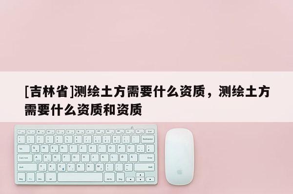 [吉林省]測繪土方需要什么資質，測繪土方需要什么資質和資質