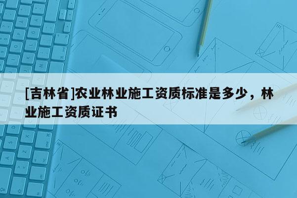 [吉林省]農(nóng)業(yè)林業(yè)施工資質(zhì)標(biāo)準(zhǔn)是多少，林業(yè)施工資質(zhì)證書