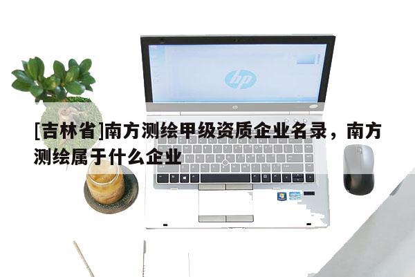 [吉林省]南方測繪甲級資質(zhì)企業(yè)名錄，南方測繪屬于什么企業(yè)