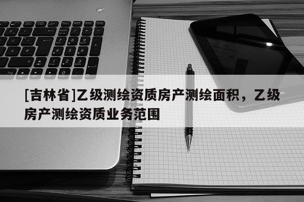 [吉林省]乙級測繪資質房產測繪面積，乙級房產測繪資質業務范圍