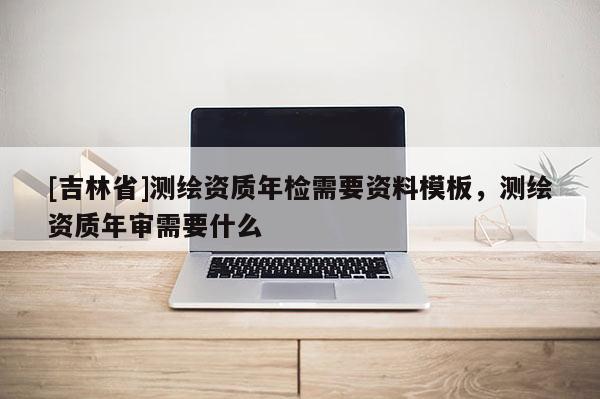 [吉林省]測繪資質年檢需要資料模板，測繪資質年審需要什么