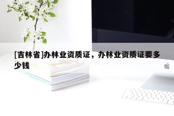 [吉林省]辦林業資質證，辦林業資質證要多少錢