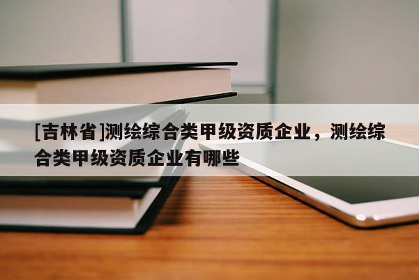 [吉林省]測繪綜合類甲級資質企業，測繪綜合類甲級資質企業有哪些