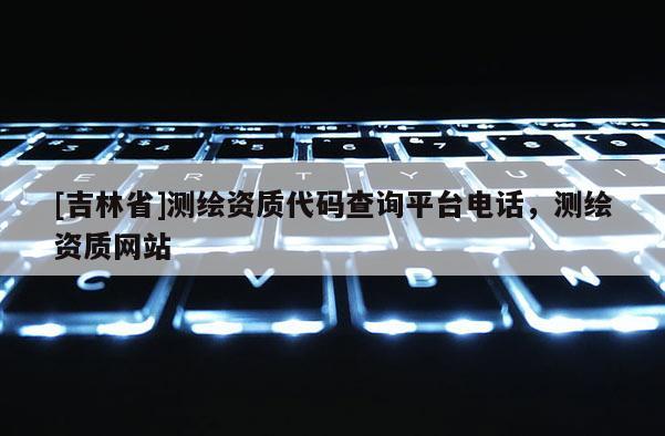 [吉林省]測繪資質代碼查詢平臺電話，測繪資質網站