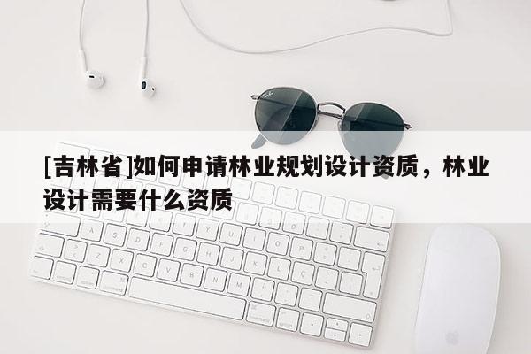 [吉林省]如何申請林業規劃設計資質，林業設計需要什么資質