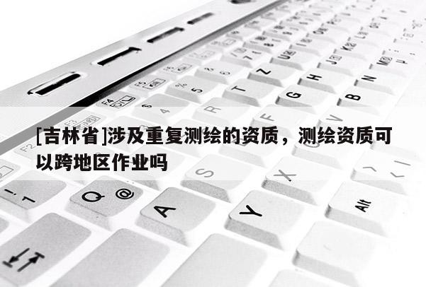 [吉林省]涉及重復測繪的資質，測繪資質可以跨地區作業嗎