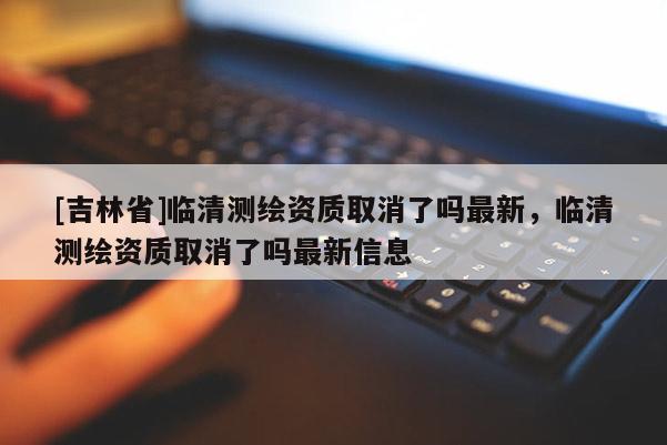 [吉林省]臨清測繪資質取消了嗎最新，臨清測繪資質取消了嗎最新信息