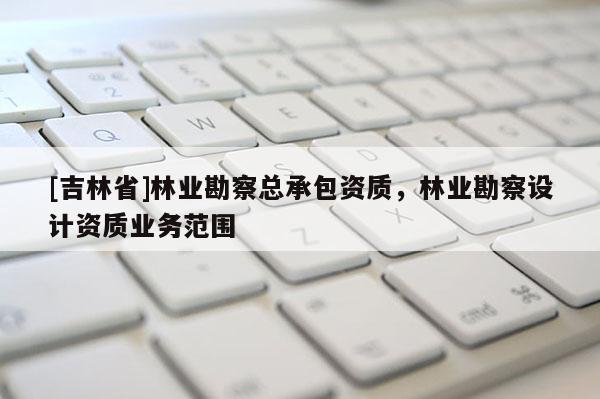 [吉林省]林業勘察總承包資質，林業勘察設計資質業務范圍