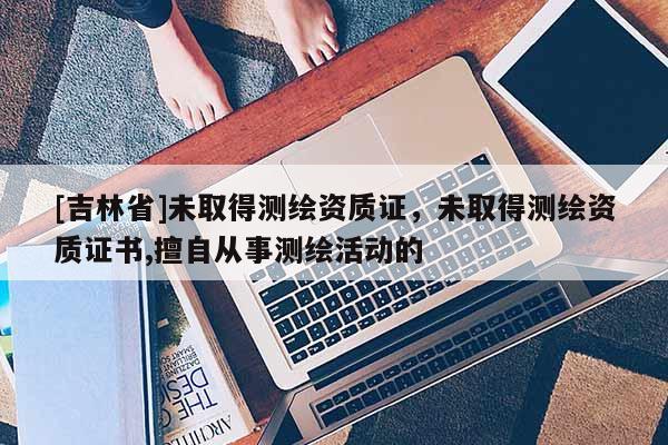 [吉林省]未取得測繪資質(zhì)證，未取得測繪資質(zhì)證書,擅自從事測繪活動的