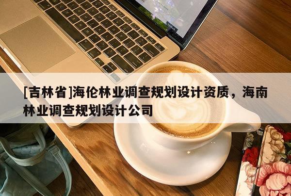 [吉林省]海倫林業調查規劃設計資質，海南林業調查規劃設計公司