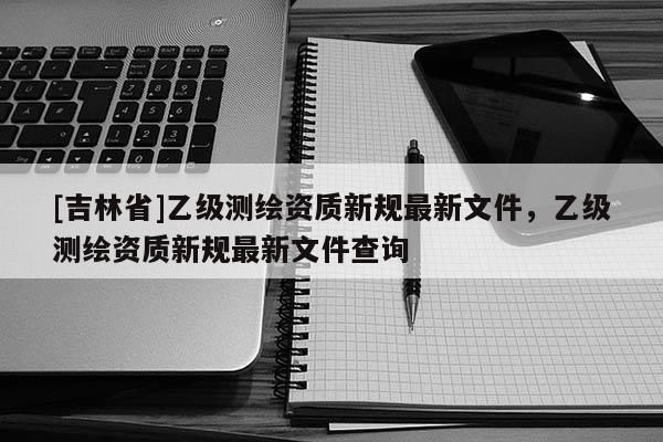 [吉林省]乙級測繪資質(zhì)新規(guī)最新文件，乙級測繪資質(zhì)新規(guī)最新文件查詢