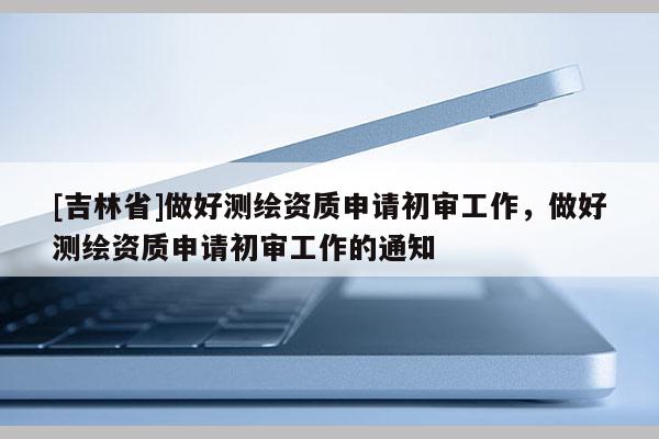 [吉林省]做好測繪資質申請初審工作，做好測繪資質申請初審工作的通知