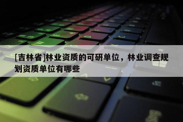 [吉林省]林業(yè)資質(zhì)的可研單位，林業(yè)調(diào)查規(guī)劃資質(zhì)單位有哪些