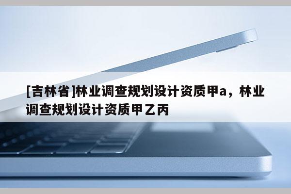 [吉林省]林業調查規劃設計資質甲a，林業調查規劃設計資質甲乙丙