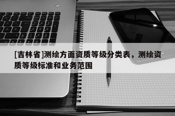 [吉林省]測繪方面資質等級分類表，測繪資質等級標準和業務范圍