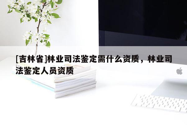 [吉林省]林業(yè)司法鑒定需什么資質，林業(yè)司法鑒定人員資質